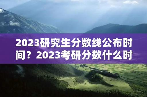 2023研究生分数线公布时间?2023考研分数什么时候出