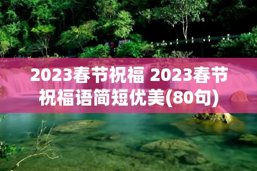2023春节祝福 2023春节祝福语简短优美(80句) 2023春节祝福 2023春节祝福语简短优美(80句)