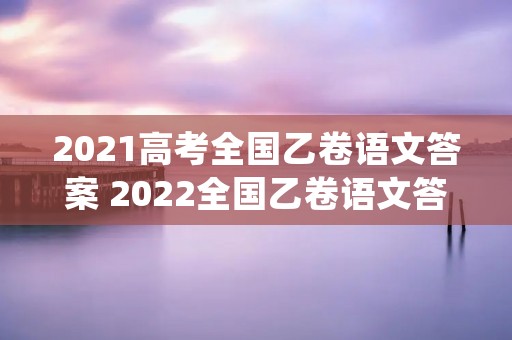 2021高考全国乙卷语文答案 2022全国乙卷语文答案及解析(参考)