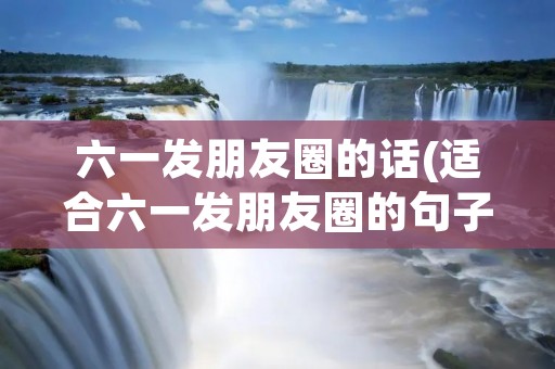 六一发朋友圈的话(适合六一发朋友圈的句子100句)