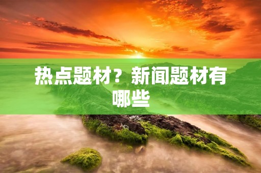 热点题材?新闻题材有哪些 热点题材?新闻题材有哪些