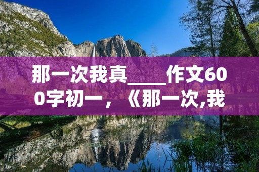 那一次我真____作文600字初一，《那一次,我真……》初一600字以上半命题作文
