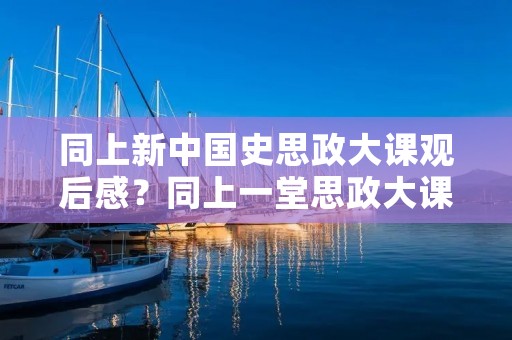 同上新中国史思政大课观后感?同上一堂思政大课观后感四篇 同上新中国史思政大课观后感?同上一堂思政大课观后感四篇