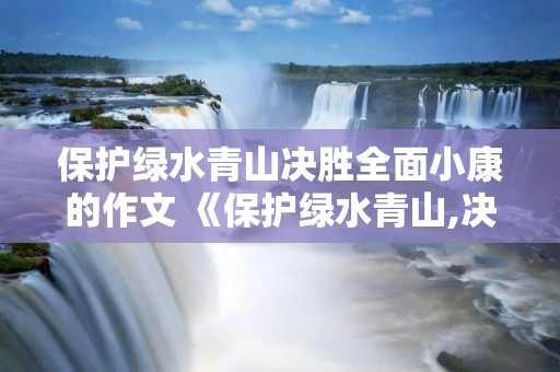保护绿水青山决胜全面小康的作文 《保护绿水青山,决胜全面小康》的作文有哪些 保护绿水青山决胜全面小康的作文 《保护绿水青山,决胜全面小康》的作文有哪些