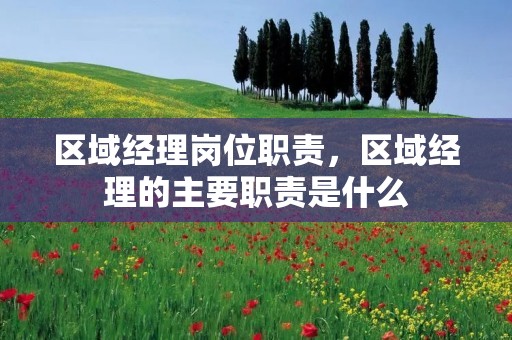 区域经理岗位职责，区域经理的主要职责是什么