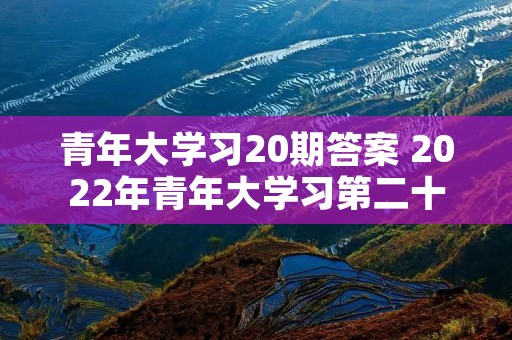 青年大学习20期答案 2022年青年大学习第二十期答案 青年大学习20期答案 2022年青年大学习第二十期答案