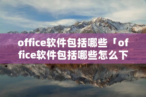 office软件包括哪些「office软件包括哪些怎么下载」 office软件包括哪些「office软件包括哪些怎么下载」