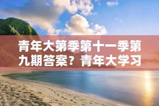 青年大第季第十一季第九期答案?青年大学习第11季时间 青年大第季第十一季第九期答案?青年大学习第11季时间