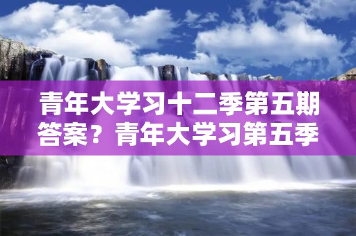 青年大学习十二季第五期答案?青年大学习第五季第5期答案是什么呢