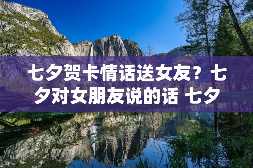 七夕贺卡情话送女友?七夕对女朋友说的话 七夕送花贺卡的情话(精选80句) 七夕贺卡情话送女友?七夕对女朋友说的话 七夕送花贺卡的情话(精选80句)