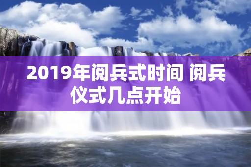 2019年阅兵式时间 阅兵仪式几点开始 2019年阅兵式时间 阅兵仪式几点开始
