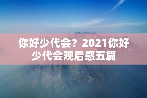 你好少代会?2021你好少代会观后感五篇 你好少代会?2021你好少代会观后感五篇