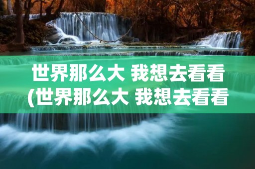 世界那么大 我想去看看(世界那么大 我想去看看 原话谁说的)