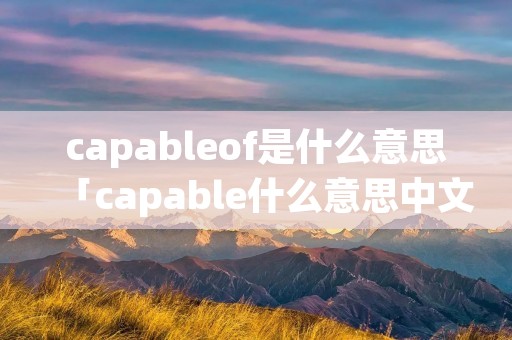 capableof是什么意思「capable什么意思中文意思」