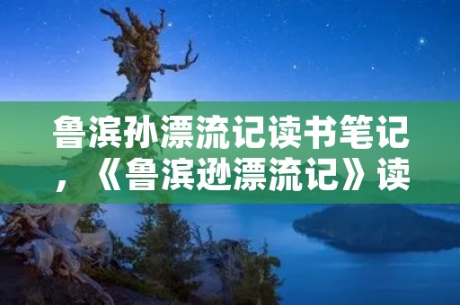 鲁滨孙漂流记读书笔记,《鲁滨逊漂流记》读书笔记精选10篇 鲁滨孙漂流记读书笔记,《鲁滨逊漂流记》读书笔记精选10篇