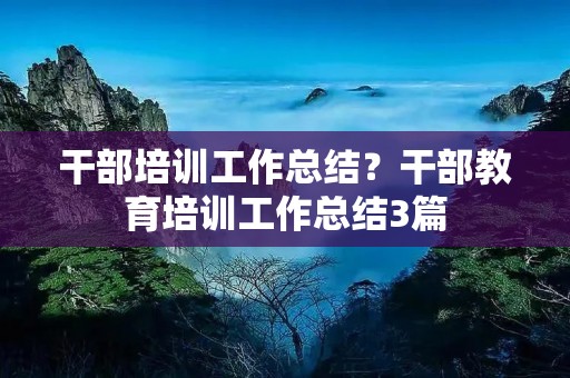 干部培训工作总结?干部教育培训工作总结3篇 干部培训工作总结?干部教育培训工作总结3篇