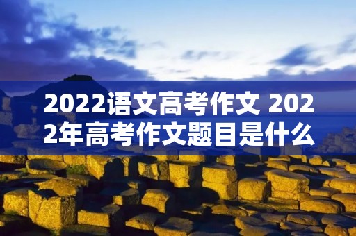 2022语文高考作文 2022年高考作文题目是什么 2022语文高考作文 2022年高考作文题目是什么