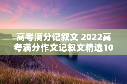 高考满分记叙文 2022高考满分作文记叙文精选10篇 高考满分记叙文 2022高考满分作文记叙文精选10篇