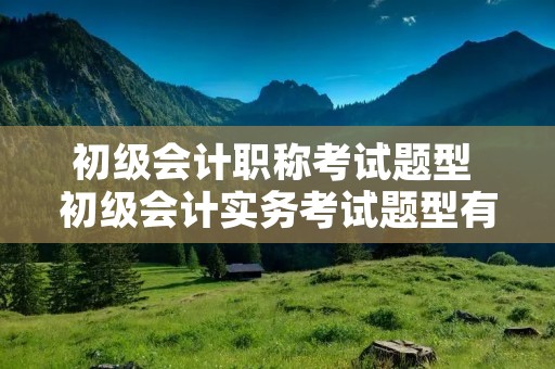 初级会计职称考试题型 初级会计实务考试题型有几种 初级会计职称考试题型 初级会计实务考试题型有几种