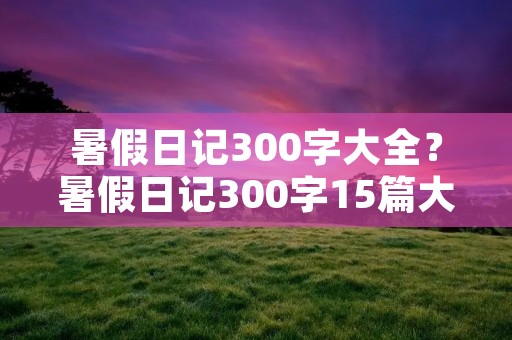 暑假日记300字大全?暑假日记300字15篇大全 暑假日记300字大全?暑假日记300字15篇大全