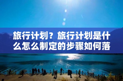 旅行计划?旅行计划是什么怎么制定的步骤如何落实 旅行计划?旅行计划是什么怎么制定的步骤如何落实