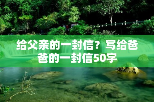 给父亲的一封信?写给爸爸的一封信50字 给父亲的一封信?写给爸爸的一封信50字