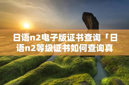 日语n2电子版证书查询「日语n2等级证书如何查询真伪」 日语n2电子版证书查询「日语n2等级证书如何查询真伪」