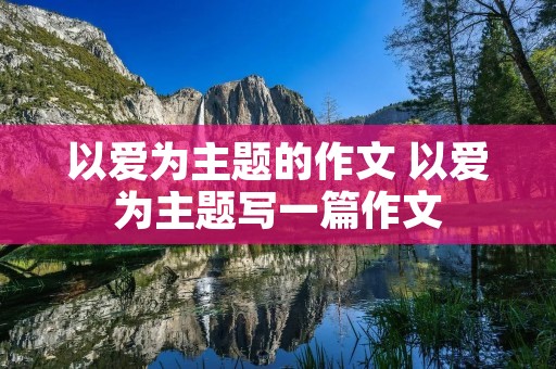 以爱为主题的作文 以爱为主题写一篇作文 以爱为主题的作文 以爱为主题写一篇作文