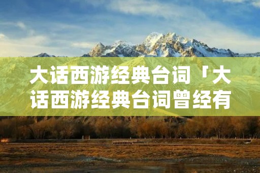 大话西游经典台词「大话西游经典台词曾经有一段真挚的爱情的翻译」