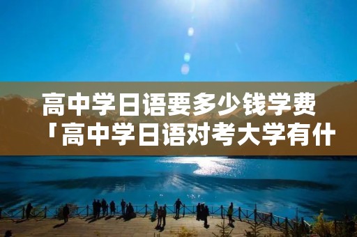 高中学日语要多少钱学费「高中学日语对考大学有什么限制」 高中学日语要多少钱学费「高中学日语对考大学有什么限制」