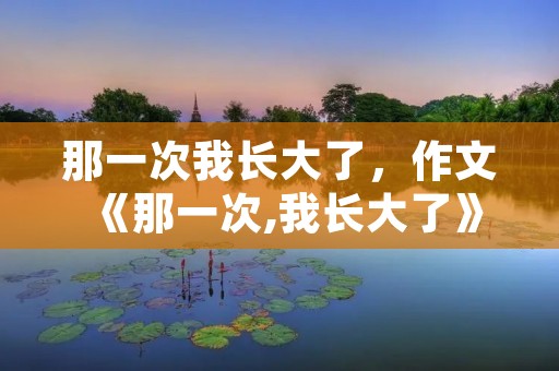 那一次我长大了,作文《那一次,我长大了》 那一次我长大了,作文《那一次,我长大了》