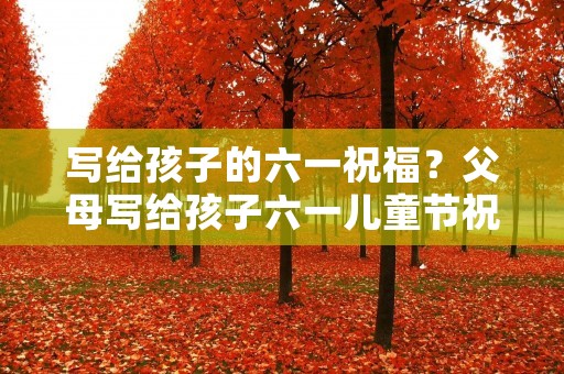 写给孩子的六一祝福?父母写给孩子六一儿童节祝福语 写给孩子的六一祝福?父母写给孩子六一儿童节祝福语