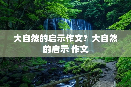 大自然的启示作文?大自然的启示 作文 大自然的启示作文?大自然的启示 作文