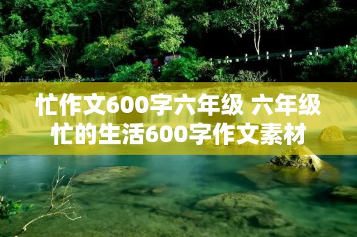 忙作文600字六年级 六年级忙的生活600字作文素材 忙作文600字六年级 六年级忙的生活600字作文素材