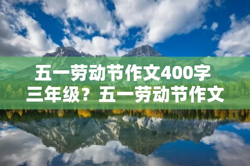 五一劳动节作文400字 三年级?五一劳动节作文400字三年级10篇 五一劳动节作文400字 三年级?五一劳动节作文400字三年级10篇