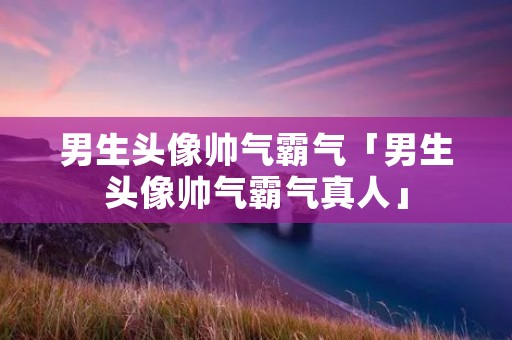 男生头像帅气霸气「男生头像帅气霸气真人」