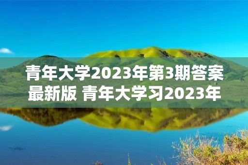青年大学2023年第3期答案最新版 青年大学习2023年第三期的学习答案是什么