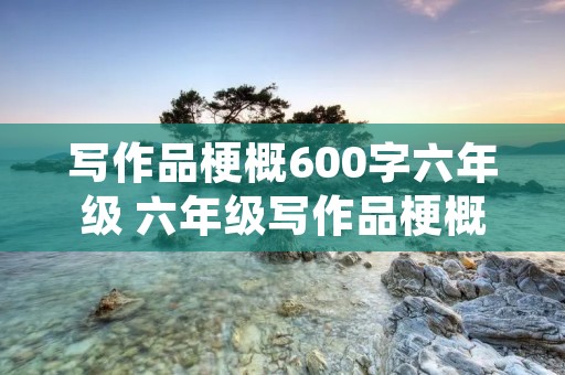写作品梗概600字六年级 六年级写作品梗概作文范文600字5篇 写作品梗概600字六年级 六年级写作品梗概作文范文600字5篇