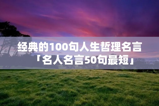 经典的100句人生哲理名言「名人名言50句最短」