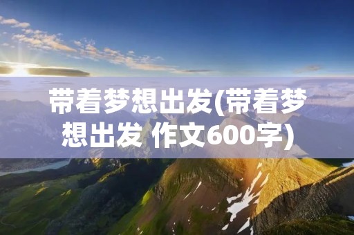 带着梦想出发(带着梦想出发 作文600字) 带着梦想出发(带着梦想出发 作文600字)