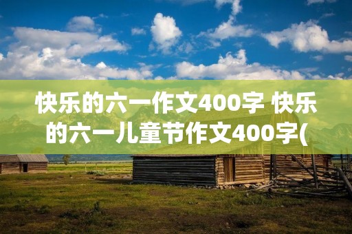 快乐的六一作文400字 快乐的六一儿童节作文400字(精选5篇) 快乐的六一作文400字 快乐的六一儿童节作文400字(精选5篇)