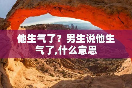 他生气了?男生说他生气了,什么意思 他生气了?男生说他生气了,什么意思