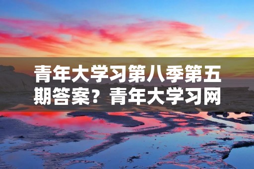 青年大学习第八季第五期答案?青年大学习网上主题团课第三季答案 青年大学习第八季第五期答案?青年大学习网上主题团课第三季答案