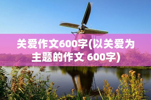 关爱作文600字(以关爱为主题的作文 600字) 关爱作文600字(以关爱为主题的作文 600字)