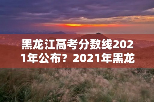 黑龙江高考分数线2021年公布?2021年黑龙江高考分数线 黑龙江高考分数线2021年公布?2021年黑龙江高考分数线
