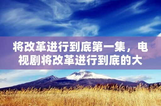 将改革进行到底第一集,电视剧将改革进行到底的大概内容是什么 将改革进行到底第一集,电视剧将改革进行到底的大概内容是什么