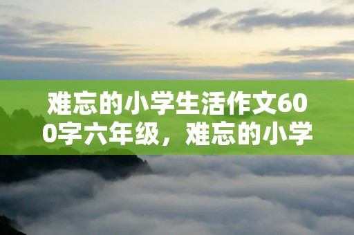 难忘的小学生活作文600字六年级,难忘的小学生活作文六年级 难忘的小学生活作文600字六年级,难忘的小学生活作文六年级