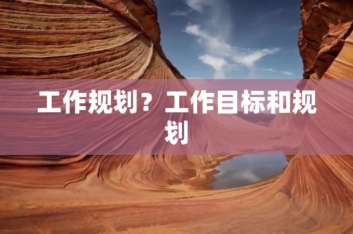 工作规划?工作目标和规划 工作规划?工作目标和规划