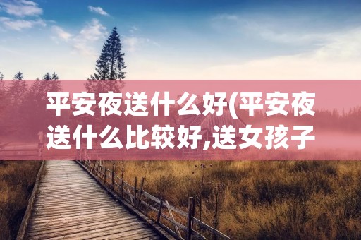 平安夜送什么好(平安夜送什么比较好,送女孩子) 平安夜送什么好(平安夜送什么比较好,送女孩子)