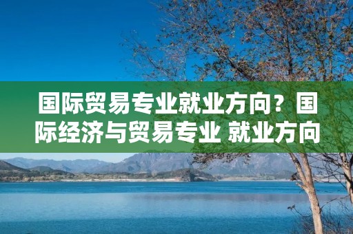 国际贸易专业就业方向?国际经济与贸易专业 就业方向是什么 国际贸易专业就业方向?国际经济与贸易专业 就业方向是什么